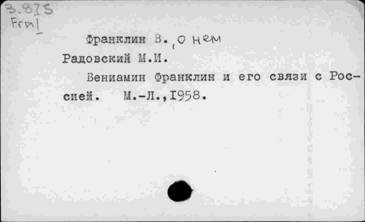 ﻿Франклин В. (0 цг>м Радовский М.И.
Вениамин Франклин и его связи с Рос
сией. Ы.-Л.,1958»